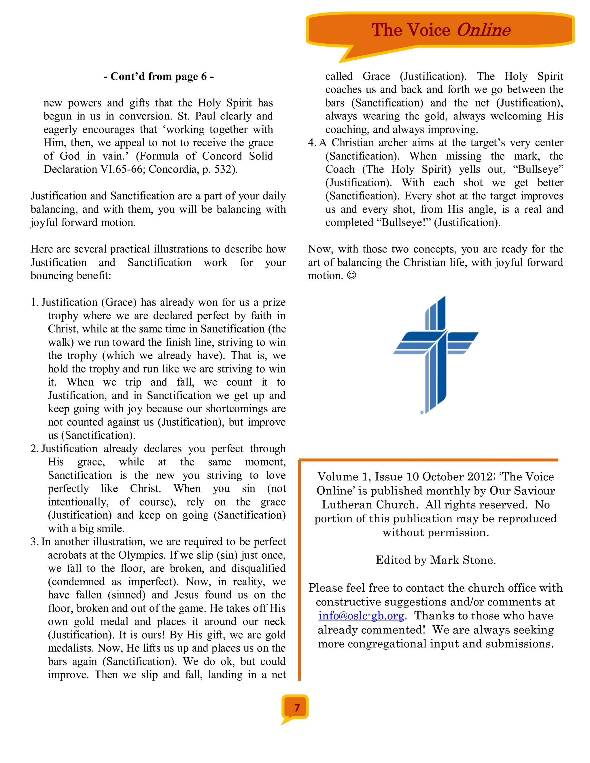 The Voice Online

                - Cont’d from page 6 -                              called Grace (Justification). The Holy Spirit
                                                                    coaches us and back and forth we go between the
  new powers and gifts that the Holy Spirit has                     bars (Sanctification) and the net (Justification),
  begun in us in conversion. St. Paul clearly and                   always wearing the gold, always welcoming His
  eagerly encourages that ‘working together with                    coaching, and always improving.
  Him, then, we appeal to not to receive the grace              4. A Christian archer aims at the target’s very center
  of God in vain.’ (Formula of Concord Solid                        (Sanctification). When missing the mark, the
  Declaration VI.65-66; Concordia, p. 532).                         Coach (The Holy Spirit) yells out, “Bullseye”
                                                                    (Justification). With each shot we get better
Justification and Sanctification are a part of your daily           (Sanctification). Every shot at the target improves
balancing, and with them, you will be balancing with                us and every shot, from His angle, is a real and
joyful forward motion.                                              completed “Bullseye!” (Justification).

Here are several practical illustrations to describe how        Now, with those two concepts, you are ready for the
Justification and Sanctification work for your                  art of balancing the Christian life, with joyful forward
bouncing benefit:                                               motion. 

1. Justification (Grace) has already won for us a prize
    trophy where we are declared perfect by faith in
    Christ, while at the same time in Sanctification (the
    walk) we run toward the finish line, striving to win
    the trophy (which we already have). That is, we
    hold the trophy and run like we are striving to win
    it. When we trip and fall, we count it to
    Justification, and in Sanctification we get up and
    keep going with joy because our shortcomings are
    not counted against us (Justification), but improve
    us (Sanctification).
2. Justification already declares you perfect through
    His grace, while at the same moment,
    Sanctification is the new you striving to love               Volume 1, Issue 10 October 2012; ‘The Voice
    perfectly like Christ. When you sin (not                     Online’ is published monthly by Our Saviour
    intentionally, of course), rely on the grace                  Lutheran Church. All rights reserved. No
    (Justification) and keep on going (Sanctification)           portion of this publication may be reproduced
    with a big smile.                                                          without permission.
3. In another illustration, we are required to be perfect
    acrobats at the Olympics. If we slip (sin) just once,                     Edited by Mark Stone.
    we fall to the floor, are broken, and disqualified
    (condemned as imperfect). Now, in reality, we
                                                                Please feel free to contact the church office with
    have fallen (sinned) and Jesus found us on the
                                                                 constructive suggestions and/or comments at
    floor, broken and out of the game. He takes off His
    own gold medal and places it around our neck                  info@oslc-gb.org. Thanks to those who have
    (Justification). It is ours! By His gift, we are gold        already commented! We are always seeking
    medalists. Now, He lifts us up and places us on the           more congregational input and submissions.
    bars again (Sanctification). We do ok, but could
    improve. Then we slip and fall, landing in a net

                                                            7
 