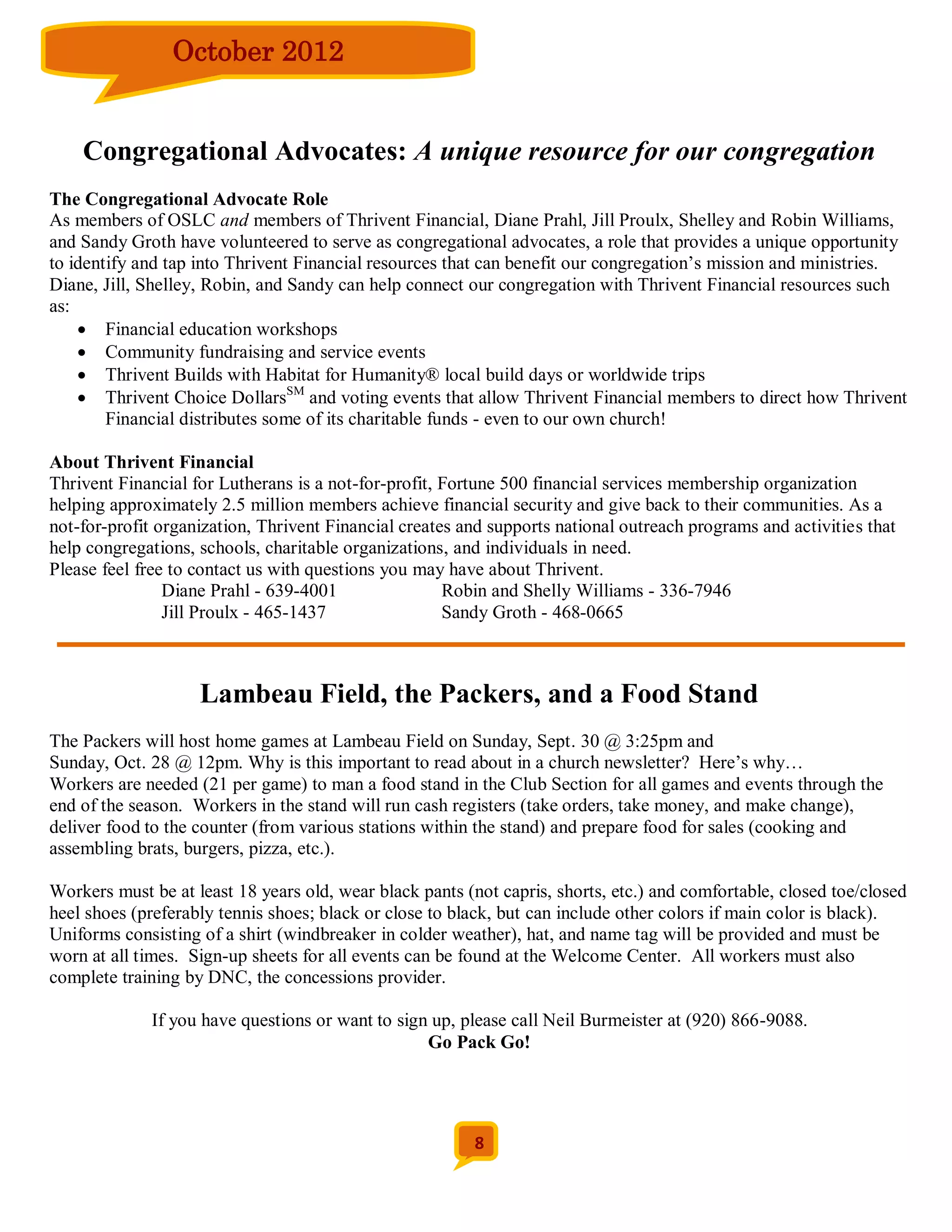 October 2012


    Congregational Advocates: A unique resource for our congregation
The Congregational Advocate Role
As members of OSLC and members of Thrivent Financial, Diane Prahl, Jill Proulx, Shelley and Robin Williams,
and Sandy Groth have volunteered to serve as congregational advocates, a role that provides a unique opportunity
to identify and tap into Thrivent Financial resources that can benefit our congregation’s mission and ministries.
Diane, Jill, Shelley, Robin, and Sandy can help connect our congregation with Thrivent Financial resources such
as:
     Financial education workshops
     Community fundraising and service events
     Thrivent Builds with Habitat for Humanity® local build days or worldwide trips
     Thrivent Choice DollarsSM and voting events that allow Thrivent Financial members to direct how Thrivent
        Financial distributes some of its charitable funds - even to our own church!

About Thrivent Financial
Thrivent Financial for Lutherans is a not-for-profit, Fortune 500 financial services membership organization
helping approximately 2.5 million members achieve financial security and give back to their communities. As a
not-for-profit organization, Thrivent Financial creates and supports national outreach programs and activities that
help congregations, schools, charitable organizations, and individuals in need.
Please feel free to contact us with questions you may have about Thrivent.
                Diane Prahl - 639-4001                Robin and Shelly Williams - 336-7946
                Jill Proulx - 465-1437                Sandy Groth - 468-0665



                    Lambeau Field, the Packers, and a Food Stand
The Packers will host home games at Lambeau Field on Sunday, Sept. 30 @ 3:25pm and
Sunday, Oct. 28 @ 12pm. Why is this important to read about in a church newsletter? Here’s why…
Workers are needed (21 per game) to man a food stand in the Club Section for all games and events through the
end of the season. Workers in the stand will run cash registers (take orders, take money, and make change),
deliver food to the counter (from various stations within the stand) and prepare food for sales (cooking and
assembling brats, burgers, pizza, etc.).

Workers must be at least 18 years old, wear black pants (not capris, shorts, etc.) and comfortable, closed toe/closed
heel shoes (preferably tennis shoes; black or close to black, but can include other colors if main color is black).
Uniforms consisting of a shirt (windbreaker in colder weather), hat, and name tag will be provided and must be
worn at all times. Sign-up sheets for all events can be found at the Welcome Center. All workers must also
complete training by DNC, the concessions provider.

             If you have questions or want to sign up, please call Neil Burmeister at (920) 866-9088.
                                                  Go Pack Go!




                                                          8
 