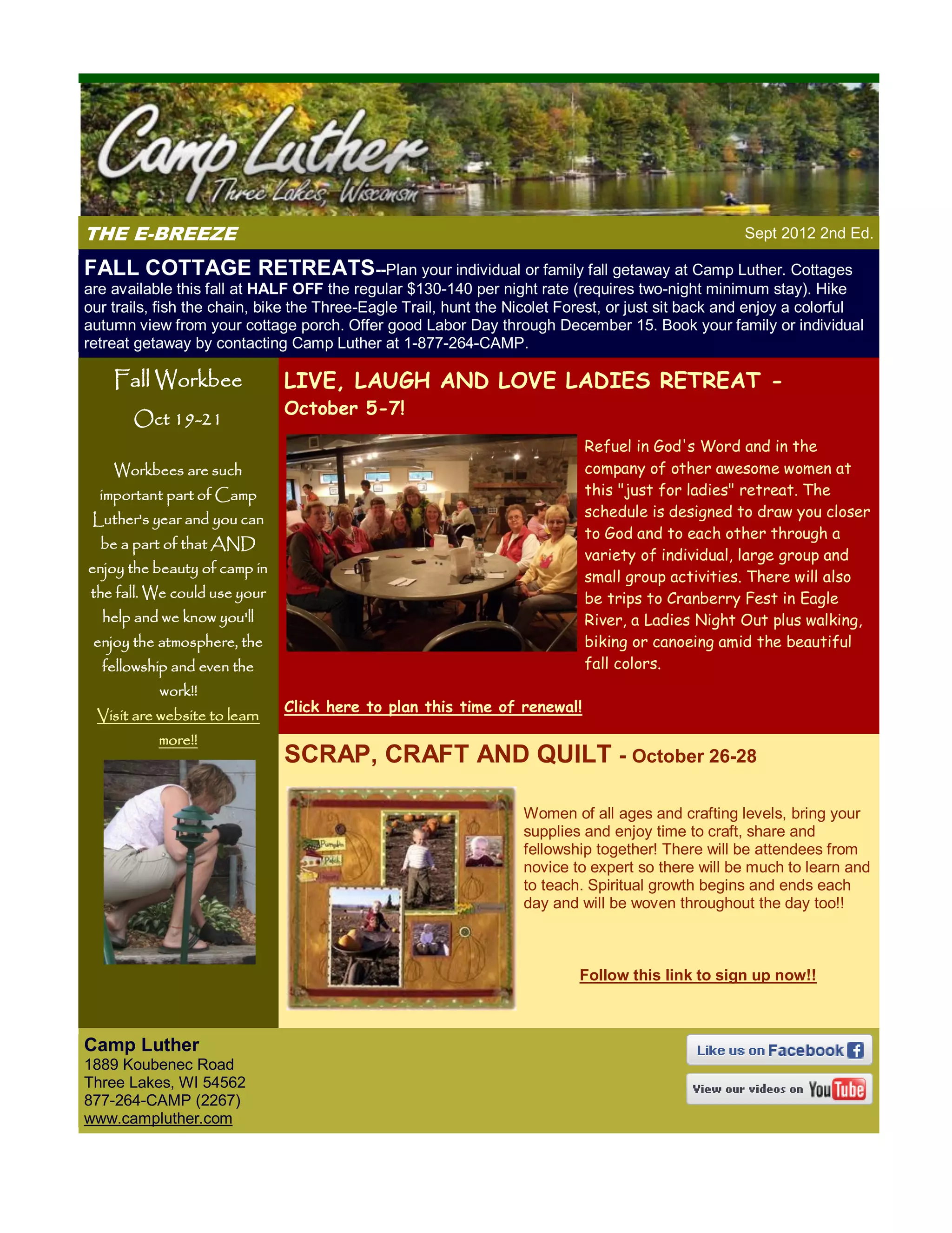 THE E-BREEZE                                                                                       Sept 2012 2nd Ed.

FALL COTTAGE RETREATS--Plan your individual or family fall getaway at Camp Luther. Cottages
are available this fall at HALF OFF the regular $130-140 per night rate (requires two-night minimum stay). Hike
our trails, fish the chain, bike the Three-Eagle Trail, hunt the Nicolet Forest, or just sit back and enjoy a colorful
autumn view from your cottage porch. Offer good Labor Day through December 15. Book your family or individual
retreat getaway by contacting Camp Luther at 1-877-264-CAMP.

    Fall Workbee               LIVE, LAUGH AND LOVE LADIES RETREAT -
                               October 5-7!
       Oct 19-21
                                                                           Refuel in God's Word and in the
    Workbees are such                                                      company of other awesome women at
  important part of Camp                                                   this "just for ladies" retreat. The
 Luther's year and you can                                                 schedule is designed to draw you closer
                                                                           to God and to each other through a
  be a part of that AND
                                                                           variety of individual, large group and
enjoy the beauty of camp in
                                                                           small group activities. There will also
 the fall. We could use your                                               be trips to Cranberry Fest in Eagle
  help and we know you'll                                                  River, a Ladies Night Out plus walking,
 enjoy the atmosphere, the                                                 biking or canoeing amid the beautiful
  fellowship and even the                                                  fall colors.
           work!!
                               Click here to plan this time of renewal!
 Visit are website to learn
           more!!
                               SCRAP, CRAFT AND QUILT - October 26-28

                                                                  Women of all ages and crafting levels, bring your
                                                                  supplies and enjoy time to craft, share and
                                                                  fellowship together! There will be attendees from
                                                                  novice to expert so there will be much to learn and
                                                                  to teach. Spiritual growth begins and ends each
                                                                  day and will be woven throughout the day too!!



                                                                          Follow this link to sign up now!!



Camp Luther
1889 Koubenec Road
Three Lakes, WI 54562
877-264-CAMP (2267)
www.campluther.com
 