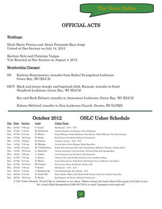 The Voice Online


                                                  OFFICIAL ACTS

Weddings:

Heidi Marie Process and Alexis Fernando Baez Jorge
United at Our Saviour on July 14, 2012

Karlene Dyle and Christian Vargas
Vow Renewal at Our Saviour on August 4, 2012

Membership Changes:

IN:     Karlene Butrymowicz, transfer from Bethel Evangelical Lutheran,
        Green Bay, WI (ELCA)

OUT: Mark and Jenny Jensky and baptized child, Hannah, transfer to Good
     Shepherd Lutheran, Green Bay, WI (ELCA)

        Roy and Ruth Delsart, transfer to Atonement Lutheran, Green Bay, WI (ELCA)

        Delores DeGreef, transfer to Zion Lutheran Church, Oconto, WI (LCMS)



                       October 2012                                    OSLC Usher Schedule
Day Date    Service      Lead              Usher Team
Thu. 04-Oct 7:00 pm      P. Kuehl          Bill Baneck; †UN; †UN
Sun. 07-Oct 7:45 am      M. Dalebroux      Andrew Prescher; Al Brietlow; Barry Dalebroux
Sun. 07-Oct 9:15 am      D. Bitters        Robin Williams; Frank Helebrant; Don Schultz; Shelly Williams; Trey Boerschinger
Sun. 07-Oct 10:45 am     R. Bruhn          Rich Ryman; Sue Bruhn; Richard Christianson
Thu. 11-Oct 7:00 pm      B. Clayton        Anthony Clayton; †UN; †UN
Sun. 14-Oct 7:45 am      M. Morgan         Vernon Siech; Gloria Morgan; Ralph Hoerchler
Sun. 14-Oct 9:15 am      W. Chamberlain    Randy Dyle; Roxanne Dyle; Alex Chamberlain; McKenzie Waniger; Nathan Scholz
Sun. 14-Oct 10:45 am     G. Buechner       Carmen Leuthner; Lloyd Leuthner; DeVonte King; Rich Spangenberg
Thu. 18-Oct 7:00 pm      C. Arthur         Carl Zimonick; Gary Kirchman; Dick Zimonick
Sun. 21-Oct 7:45 am      A. Knaus          Clarence Ney; Josh VanKauwenberg; Jerry VanKauwenberg
Sun. 21-Oct 9:15 am      D. Wians          Lonnie Peerenboom; Todd Korth; Barb Korth; Davis LaMarche; Dan Richer
Sun. 21-Oct 10:45 am     M. Charles        Don Larson; Karen Kiekhaefer; Hunter Alft
Thu. 25-Oct 7:00 pm      P. Kuehl          Bill Baneck; †UN; †UN
Sun. 28-Oct 7:45 am      J. Kielpikowski   Chad Kielpikowski; Ron Klumb; †UN
Sun. 28-Oct 9:15 am      R. Vande Hei      Walt Juhnke; Tiffany Duff; Brian Duff; Chelsea Vande Hei; Rachel Vande Hei
Sun. 28-Oct 10:45 am     R. Bruhn          Rich Ryman; Sue Bruhn; Richard Christianson

      † UN -Usher Needed: If you'd like to volunteer as an usher; Please contact the Lead usher of the group you'd like to join,
                          Or, contact Rich Spangenberg (920) 857-3014 or email "spangenr.ret@uwgb.edu”



                                                                       3
 