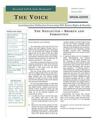 V o l u m e I , I ss u e 3
       Hausfeld LLP & Zelle Hofmann*
                                                                                                       F e b r u a r y 2 0 12



         THE VOICE                                                                                  SPECIAL EDITION


                  An Independent Publication Concerning NFL Retiree Rights & Benefits

INSIDE THIS ISSUE:                        THE NEGLECTED – BROKEN AND
 Retired Player            2-9                    FORGOTTEN
 Spotlights
 Johnny Unitas             2
                                 By: Ken Safarowic and Jim Mitchell                    “stingers, dingers, and bell ringers” have
 Elvin Bethea              4                                                           left the NFL retiree landscape littered
                                                                                       with relatively young men suffering from
 Conrad Dobler             6         Four years ago at this time the New York          cognitive brain problems such as demen-
                                 Giants and New England Patriots were in               tia, Alzheimer’s, ALS, depression, suicidal
                                 Phoenix, Arizona getting ready for Super Bowl         thoughts, memory loss, headaches,
 Dwight Harrison           8     XLII. At the same time a group of football            sleeping disorders, and a myriad of other
                                 legends led by the likes of Carl Eller, Mike
 Widows of Legends 10                                                                  dysfunctions.
                                 Ditka, and Jerry Kramer were commandeer-
 Forgotten                       ing whatever media time they could to begin       C. In testimony before the U.S. Congress in
                                 drawing national attention to what Eller re-          2009, Representative John Conyers
 Gridiron Greats Do        11    ferred to as the NFL’s “dark secret”.                 pointed to a 2003 study conducted by
                                                                                       the University of North Carolina that
 Amazing Work                       This week the same two teams are in Indi-          found that athletes who suffered multiple
                                 anapolis preparing for Super Bowl XLVI and            concussions were 3-times more likely to
 John Riggins Joins        14    while Eller’s secret is now out and openly
 Fight                                                                                 suffer clinical depression than the gen-
                                 discussed, it still casts much the same               eral population. A follow-up study in
                                 shadow as it did in 2008.                             2005 showed NFL players suffering con-
 Concussion MDL            15
                                    Eller and friends seized what is perhaps           cussions had 5-times the rate of cognitive
 Update                          America’s largest public forum to draw atten-         impairment and were 37% more likely to
                                 tion to the plight of their broken and dam-           suffer from Alzheimer’s disease than the
                                 aged brethren who had literally banged                population as a whole. Despite the medi-
                                 heads on the field, but now in times of need          cal studies available, the NFL in 2007
                                 were denied necessary access to the colossal          published a pamphlet to its players which
     EDITOR'S NOTE
                                 NFL Automatic Teller Machine.                         included information the League knew or
     The Voice is in-               For too long retired players in need have          should have known to be false and mis-
 tended to communi-              been denied disability benefits for their foot-       leading. Language in the pamphlet indi-
 cate to all retired NFL         ball related injuries. Unable to work and re-         cated, “Current research with profes-
 players, updates con-           ceiving minimal retirement funds, the leg-            sional athletes has not shown that having
 cerning key issues              ends who built the NFL into the Goliath it is         more than one or two concussions leads
 effecting NFL retiree           today, sit on the sidelines forgotten and             to permanent problems…”
 rights and benefits. It         barely able to survive.                              Unfortunately, like former NFL lineman
 will provide an objec-          A. It is difficult to find a former NFL player    Curt Marsh once said, “When I was empty,
 tive independent re-                 who doesn’t walk with a limp, isn’t          when I had no more to give, they just crum-
 port of matters of sig-              hunched over due to back pain, or does-      pled me up and threw me on the garbage
 nificant interest to                 n’t have trouble getting in and out of a     heap.”
 those already retired.               car.
                                 B. More and more former players are find-         Ken Safarowic is the son of former NFL player Chuck
                                      ing that not only are their bodies break-    Bednarik
                                      ing down, but their minds are also show-     Jim Mitchell is a Paralegal with Hausfeld LLP
                                      ing signs of wear and tear. Years of play-
                                      ing through concussions, or what Hall of
                                      Famer Lem Barney refers to them as,
 