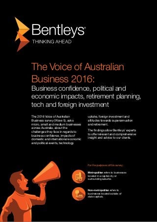 The Voice of Australian
Business 2016:
Business confidence, political and
economic impacts, retirement planning,
tech and foreign investment
The 2016 Voice of Australian
Business survey (Wave 5), asks
micro, small and medium businesses
across Australia, about the
challenges they face in regards to
business confidence, impacts of
domestic and international economic
and political events, technology
uptake, foreign investment and
attitudes towards superannuation
and retirement.
The findings allow Bentleys’ experts
to offer relevant and comprehensive
insight and advice to our clients.
For the purposes of this survey;
Metropolitan refers to businesses
located in a capital city or
surrounding suburbs
Non-metropolitan refers to
businesses located outside of
state capitals.
 