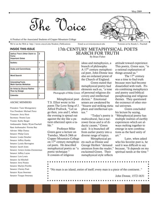 May 2009




                        The Voice
A Product of the Associated Students of Copper Mountain College
We’re on the Web at http://www.cmccd.edu/Student_Publications     Email us at tvoice@cmccd.edu        Tortoise art by Randy L. Paschall

INSIDE THIS ISSUE                               17th CENTURY METAPHYSICAL POETS
Joshua Tree’s Other Claim to    2                       SEARCH FOR TRUTH
Fame                                                                          By Brian Fisher
Important Dates

Sudoku                          3                                     ideas and metaphysics, a      attitude toward experience.
                                                                      branch of philosophy.         This poetry, Green says, “is
Clubs and Committees            4                                     A 17th century metaphysi-     a rational explanation of
                                                                      cal poet, John Donne was      things around us.”
Word Search                     5                                     also an ordained priest of             The 17th century
                                                                      the Church of England.        was a time to find truth
Interesting Facts               6                                             Green stated that     because men had become
Math Games Websites
                                                                      metaphysical poetry had       dissatisfied with truth. Po-
An Artist by Chance Rather      7                                     elements such as, “a tone     ets combining metaphysics
Than by Design
                                           Photograph of Mike Green   of personal religious dis-    and poetry used biblical
Calendar                        8                                     covery and intellectual       paraphrasing and religious
                                              Metaphysical poet       diction.” Emotional           themes. They questioned
ASCMC MEMBERS                        T.S. Elliot wrote in his         senses are awakened by        the existence of other eter-
                                     poem The Love Song of J.         “bizarre and striking meta-   nal universes.
President: Tami Montgomery
                                     Alfred Prufrock, “Let us         phors and intellectual syn-            Green concluded
Vice President: Michael Perez
                                     go then, you and I, when         tax.”                         his lecture by saying,
Treasurer: Jerry Hunt
                                     the evening is spread out                “Today’s poetry is    “Metaphysical poetry has
Secretary: Noemi Lara
                                     against the sky like a pa-       multicultural, has a nar-     multiple realities of earthly
Trustee: Kathy Barger
                                     tient etherized upon a ta-       rower focus and is of di-     experiences which are al-
Ambassador: Bailey Wynn Paschall
                                     ble.”                            dactic causes,” Green         ways melting together to
Base Ambassador: Norma Baz
                                              Professor Mike          said. It is branched off      emerge in new combina-
Adviser: Mike Danza
                                     Green gave a lecture on          from earlier poetry into a    tions as the hard unity of
Senator: Philip Curra
                                     Tuesday, March 24th at           diverse range of topics.      art.”
Senator: Linda Deneher
                                     Copper Mountain College                  Metaphysical po-               Later, when asked
Senator: Jeffrey Hawks
                                     on 17th century metaphysi-       ets such as Donne and         who his favorite poet is, he
Senator: Lynda Herrington
                                     cal poets. He described          George Herbert “demand        said it was difficult to say
Senator: Jacob Jones
Senator: Arwen Jordan-Zimmerman
                                     metaphysical poetry as “a        attention from the reader,”   because, “It depends on my
Senator: Jeffrey Layne
                                     poetic technique.”               exclaimed Green. Their        spiritual needs at the time.”
Senator: Lew Lewis
                                     It consists of religious         metaphysical style reflects
Senator: Jai Mitchell
Senator: Jerry Nunez
Senator: Marlyn Portillo
Senator: Christy Pratt                  “No man is an island, entire of itself; every man is a piece of the continent..”
Senator: Ryan Stoermer
Senator: Teaque Sweeney                                                                             John Donne, 1572-1631
 