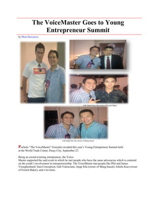 The VoiceMaster Goes to Young
               Entrepreneur Summit
by Mina Deocareza




                                                               with Johnlu Kua, the owner of French Baker




                                     with Injap Sila, the owner of Mang Inasal


Pocholo “The VoiceMaster” Gonzales invaded this year’s Young Entrepreneur Summit held
at the World Trade Center, Pasay City, September 23.

Being an award-winning entrepreneur, the Voice-
Master supported the said event in which he met people who have the same advocacies which is centered
on the youth’s involvement in entrepreneurship. The VoiceMaster met people like Phil and James
Younghusband, Sam Conception, Gab Valenciano, Injap Sila (owner of Mang Inasal), Johnlu Kua (owner
of French Baker), and a lot more.
 