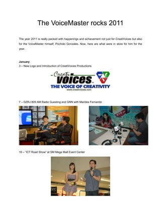 The VoiceMaster rocks 2011

The year 2011 is really packed with happenings and achievement not just for CreatiVoices but also
for the VoiceMaster himself, Pocholo Gonzales. Now, here are what were in store for him for the
year.



January
3 – New Logo and Introduction of CreatiVoices Productions




7 – DZRJ 809 AM Radio Guesting and GNN with Marides Fernando




16 – “ICT Road Show” at SM Mega Mall Event Center
 