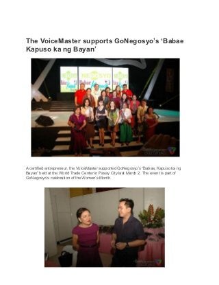The VoiceMaster supports GoNegosyo’s ‘Babae
Kapuso ka ng Bayan’




A certified entrepreneur, the VoiceMaster supported GoNegosyo’s “Babae, Kapuso ka ng
Bayan” held at the World Trade Center in Pasay City last March 2. The event is part of
GoNegosyo’s celebration of the Women’s Month.
 