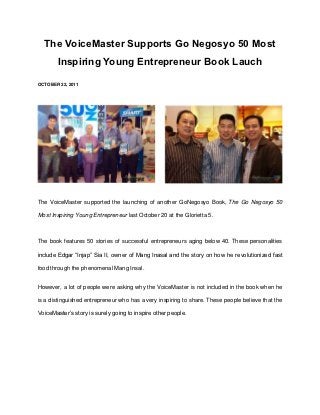 The VoiceMaster Supports Go Negosyo 50 Most
        Inspiring Young Entrepreneur Book Lauch

OCTOBER 22, 2011




The VoiceMaster supported the launching of another GoNegosyo Book, The Go Negosyo 50

Most Inspiring Young Entrepreneur last October 20 at the Glorietta 5.



The book features 50 stories of successful entrepreneurs aging below 40. These personalities

include Edgar “Injap” Sia II, owner of Mang Inasal and the story on how he revolutionized fast

food through the phenomenal Mang Insal.


However, a lot of people were asking why the VoiceMaster is not included in the book when he

is a distinguished entrepreneur who has a very inspiring to share. These people believe that the

VoiceMaster’s story is surely going to inspire other people.
 