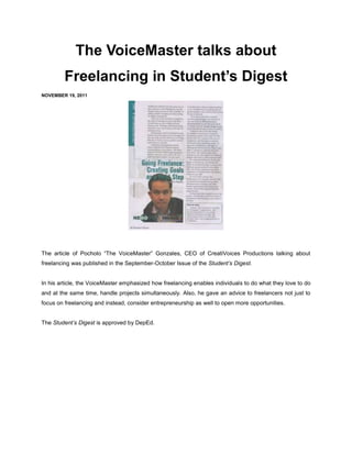 The VoiceMaster talks about
        Freelancing in Student’s Digest
NOVEMBER 19, 2011




The article of Pocholo “The VoiceMaster” Gonzales, CEO of CreatiVoices Productions talking about
freelancing was published in the September-October Issue of the Student’s Digest.


In his article, the VoiceMaster emphasized how freelancing enables individuals to do what they love to do
and at the same time, handle projects simultaneously. Also, he gave an advice to freelancers not just to
focus on freelancing and instead, consider entrepreneurship as well to open more opportunities.


The Student’s Digest is approved by DepEd.
 