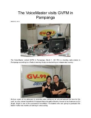 The VoiceMaster visits GVFM in
                   Pampanga
MARCH 2, 2012




The VoiceMaster visited GVFM in Pampanga, March 1. GV FM is a leading radio station in
Pampanga according to a Radio Listening Study conducted by an independent survey.




And as a part of his advocacy to promote voice acting as an art and spread the love for this
craft, he also visited VoiceWorx19 student Maria Angelica Movido, known to her listeners as DJ
Angel. Angel is one of the successful VoiceWorx 19 students who are going to graduate this
March 4 after two months of training in voice acting.
 