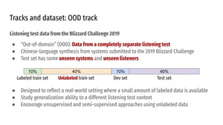 Listening test data from the Blizzard Challenge 2019
● “Out-of-domain” (OOD): Data from a completely separate listening test
● Chinese-language synthesis from systems submitted to the 2019 Blizzard Challenge
● Test set has some unseen systems and unseen listeners
● Designed to reﬂect a real-world setting where a small amount of labeled data is available
● Study generalization ability to a different listening test context
● Encourage unsupervised and semi-supervised approaches using unlabeled data
Tracks and dataset: OOD track
10% 40% 10% 40%
Labeled train set Unlabeled train set Dev set Test set
 
