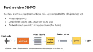 Baseline system: SSL-MOS
Fine-tune a self-supervised learning based (SSL) speech model for the MOS prediction task
● Pretrained wav2vec2
● Simple mean pooling and a linear ﬁne-tuning layer
● Wav2vec2 model parameters are updated during ﬁne-tuning
E. Cooper, W.-C. Huang, T. Toda, and J. Yamagishi, “Generalization ability of MOS prediction networks,” in Proc. ICASSP, 2022
 