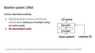 Baseline system: LDNet
Listener-dependent modeling
● Specialized model structure and inference
method allows making use of multiple ratings
per audio sample.
● No external data is used!
W.-C. Huang, E. Cooper, J. Yamagishi, and T. Toda, “LDNet: Unified Listener Dependent Modeling in MOS Prediction for Synthetic Speech,” in Proc. ICASSP, 2022
 