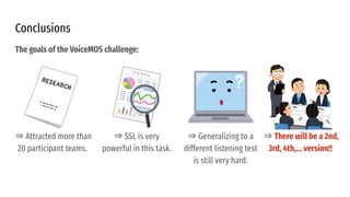 Conclusions
⇒ Attracted more than
20 participant teams.
⇒ SSL is very
powerful in this task.
⇒ Generalizing to a
different listening test
is still very hard.
⇒ There will be a 2nd,
3rd, 4th,... version!!
The goals of the VoiceMOS challenge:
 