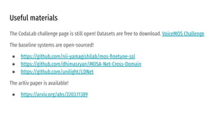 Useful materials
The CodaLab challenge page is still open! Datasets are free to download. VoiceMOS Challenge
The baseline systems are open-sourced!
● https://github.com/nii-yamagishilab/mos-ﬁnetune-ssl
● https://github.com/dhimasryan/MOSA-Net-Cross-Domain
● https://github.com/unilight/LDNet
The arXiv paper is available!
● https://arxiv.org/abs/2203.11389
 