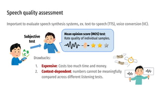 Important to evaluate speech synthesis systems, ex. text-to-speech (TTS), voice conversion (VC).
Mean opinion score (MOS) test:
Rate quality of individual samples.
Speech quality assessment
Subjective
test
Drawbacks:
1. Expensive: Costs too much time and money.
2. Context-dependent: numbers cannot be meaningfully
compared across different listening tests.
 