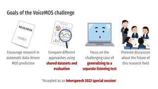 Goals of the VoiceMOS challenge
*Accepted as an Interspeech 2022 special session!
Encourage research in
automatic data-driven
MOS prediction
Compare different
approaches using
shared datasets and
evaluation
Focus on the
challenging case of
generalizing to a
separate listening test
Promote discussion
about the future of
this research ﬁeld
 