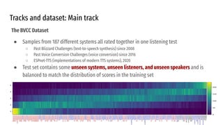 Tracks and dataset: Main track
The BVCC Dataset
● Samples from 187 different systems all rated together in one listening test
○ Past Blizzard Challenges (text-to-speech synthesis) since 2008
○ Past Voice Conversion Challenges (voice conversion) since 2016
○ ESPnet-TTS (implementations of modern TTS systems), 2020
● Test set contains some unseen systems, unseen listeners, and unseen speakers and is
balanced to match the distribution of scores in the training set
 