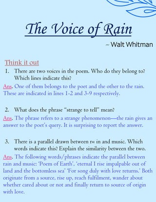 The Voice of Rain
~ Walt Whitman
Think it out
1. There are two voices in the poem. Who do they belong to?
Which lines indicate this?
Ans. One of them belongs to the poet and the other to the rain.
These are indicated in lines 1-2 and 3-9 respectively.
2. What does the phrase “strange to tell” mean?
Ans. The phrase refers to a strange phenomenon—the rain gives an
answer to the poet’s query. It is surprising to report the answer.
3. There is a parallel drawn between r« in and music. Which
words indicate this? Explain the similarity between the two.
Ans. The following words/phrases indicate the parallel between
rain and music: ‘Poem of Earth’, ‘eternal I rise impalpable out of
land and the bottomless sea’ ‘For song duly with love returns.’ Both
originate from a source, rise up, reach fulfilment, wander about
whether cared about or not and finally return to source of origin
with love.
 