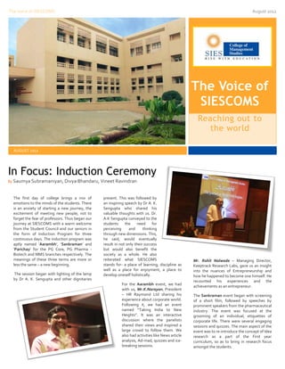 The Voice of SIESCOMS                                                                                                                August 2012




                                                                                                    The Voice of
                                                                                                     SIESCOMS
                                                                                                      Reaching out to
                                                                                                        the world

  AUGUST 2012




In Focus: Induction Ceremony
By Saumya Subramaniyan, Divya Bhandaru, Vineet Ravindran



  The first day of college brings a mix of        present. This was followed by
  emotions to the minds of the students. There    an inspiring speech by Dr A. K.
  is an anxiety of starting a new journey, the    Sengupta who shared his
  excitement of meeting new people, not to        valuable thoughts with us. Dr.
  forget the fear of professors. Thus began our   A.K Sengupta conveyed to the
  journey at SIESCOMS with a warm welcome         students     the    need      for
  from the Student Council and our seniors in     perceiving     and      thinking
  the form of Induction Program for three         through new dimensions. This,
  continuous days. The induction program was      he said, would eventually
  aptly named ‘Aarambh’, ‘Sankraman’ and          result in not only their success
  ‘Parichay’ for the PG Core, PG Pharma -         but would also benefit the
  Biotech and MMS branches respectively. The      society as a whole. He also
  meanings of these three terms are more or       reiterated what SIESCOMS                          Mr. Rohit Nalwade – Managing Director,
  less the same – a new beginning.                stands for- a place of learning, discipline as    Keeptrack Research Labs, gave us an insight
                                                  well as a place for enjoyment, a place to         into the nuances of Entrepreneurship and
  The session began with lighting of the lamp     develop oneself holistically.                     how he happened to become one himself. He
  by Dr A. K. Sengupta and other dignitaries                                                        recounted his experiences and the
                                                            For the Aarambh event, we had
                                                                                                    achievements as an entrepreneur.
                                                            with us, Mr.K.Narayan, President
                                                            – HR Raymond Ltd sharing his            The Sankraman event began with screening
                                                            experience about corporate world.       of a short film, followed by speeches by
                                                            Following it, we had an event           prominent speakers from the pharmaceutical
                                                            named “Taking India to New              industry. The event was focused at the
                                                            Heights”. It was an interactive         grooming of an individual, etiquettes of
                                                            discussion where the panelists          corporate life. There were several engaging
                                                            shared their views and inspired a       sessions and quizzes. The main aspect of the
                                                            large crowd to follow them. We          event was to re-introduce the concept of Idea
                                                            also had activities like News article   research as a part of the First year
                                                            analysis, Ad-mad, quizzes and ice-      curriculum, so as to bring in research focus
                                                            breaking sessions.                      amongst the students.
 