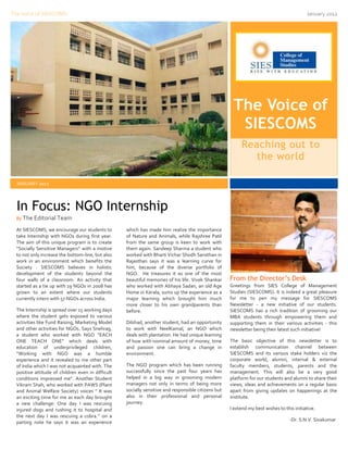 The Voice of SIESCOMS                                                                                                                       January 2012




                                                                                                       The Voice of
                                                                                                        SIESCOMS
                                                                                                           Reaching out to
                                                                                                             the world

  JANUARY 2012



  In Focus: NGO Internship
  By The Editorial Team

  At SIESCOMS, we encourage our students to         which has made him realize the importance
  take Internship with NGOs during first year.      of Nature and Animals, while Rajshree Patil
  The aim of this unique program is to create       from the same group is keen to work with
  “Socially Sensitive Managers’’ with a motive      them again. Sandeep Sharma a student who
  to not only increase the bottom-line, but also    worked with Bharti Vichar Shodh Sansthan in
  work in an environment which benefits the         Rajasthan says it was a learning curve for
  Society . SIESCOMS believes in holistic           him, because of the diverse portfolio of
  development of the students beyond the            NGO. He treasures it as one of the most
  four walls of a classroom. An activity that       beautiful memories of his life. Vivek Shankar     From the Director’s Desk
  started as a tie up with 19 NGOs in 2008 has      who worked with Abhaya Sadan, an old Age          Greetings from SIES College of Management
  grown to an extent where our students             Home in Kerala, sums up the experience as a       Studies (SIESCOMS). It is indeed a great pleasure
  currently intern with 57 NGOs across India.       major learning which brought him much             for me to pen my message for SIESCOMS
                                                    more closer to his own grandparents than          Newsletter - a new initiative of our students.
  The Internship is spread over 15 working days     before.                                           SIESCOMS has a rich tradition of grooming our
  where the student gets exposed to various                                                           MBA students through empowering them and
  activities like Fund Raising, Marketing Model     Dilshad, another student, had an opportunity      supporting them in their various activities - this
  and other activities for NGOs. Says Snehrag,      to work with NeelKamal, an NGO which              newsletter being their latest such initiative!
  a student who worked with NGO “EACH               deals with plantation. He had unique learning
  ONE TEACH ONE” which deals with                   of how with nominal amount of money, time         The basic objective of this newsletter is to
  education of underprivileged children,            and passion one can bring a change in             establish communication channel between
  “Working with NGO was a humble                    environment.                                      SIESCOMS and its various stake holders viz the
  experience and it revealed to me other part                                                         corporate world, alumni, internal & external
  of India which I was not acquainted with. The     The NGO program which has been running            faculty members, students, parents and the
  positive attitude of children even in difficult   successfully since the past four years has        management. This will also be a very good
  conditions impressed me”. Another Student         helped in a big way in grooming modern            platform for our students and alumni to share their
  Vikram Shah, who worked with PAWS (Plant          managers not only in terms of being more          views, ideas and achievements on a regular basis
  and Animal Welfare Society) voices “ It was       socially sensitive and responsible citizens but   apart from giving updates on happenings at the
  an exciting time for me as each day brought       also in their professional and personal           institute.
  a new challenge: One day I was rescuing           journey.
  injured dogs and rushing it to hospital and                                                         I extend my best wishes to this initiative.
  the next day I was rescuing a cobra.’’ on a
                                                                                                                                    -Dr. S.N.V. Sivakumar
  parting note he says it was an experience
 