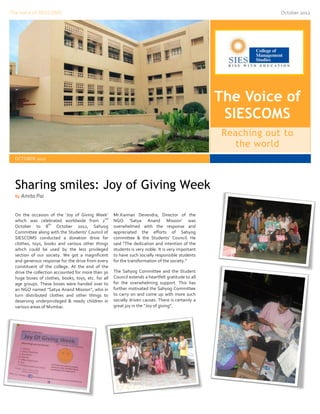 The Voice of SIESCOMS                                                                                            October 2012




                                                                                                    The Voice of
                                                                                                     SIESCOMS
                                                                                                     Reaching out to
                                                                                                        the world
  OCTOBER 2012




  Sharing smiles: Joy of Giving Week
  By Amita Pai



  On the occasion of the ‘Joy of Giving Week’        Mr.Kannan Devendra, Director of the
                                                nd
  which was celebrated worldwide from 2              NGO ‘Satya Anand Mission’ was
                    th
  October to 8          October 2012, Sahyog         overwhelmed with the response and
  Committee along with the Students’ Council of      appreciated the efforts of Sahyog
  SIESCOMS conducted a donation drive for            committee & the Students’ Council. He
  clothes, toys, books and various other things      said “The dedication and intention of the
  which could be used by the less privileged         students is very noble. It is very important
  section of our society. We got a magnificent       to have such socially responsible students
  and generous response for the drive from every     for the transformation of the society.”
  constituent of the college. At the end of the
  drive the collection accounted for more than 30    The Sahyog Committee and the Student
  huge boxes of clothes, books, toys, etc. for all   Council extends a heartfelt gratitude to all
  age groups. These boxes were handed over to        for the overwhelming support. This has
  an NGO named “Satya Anand Mission”, who in         further motivated the Sahyog Committee
  turn distributed clothes and other things to       to carry on and come up with more such
  deserving underprivileged & needy children in      socially driven causes. There is certainly a
  various areas of Mumbai.                           great joy in the “Joy of giving”.
 