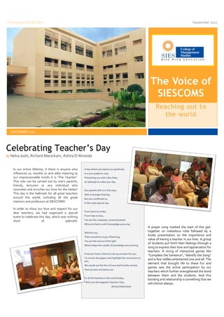 The Voice of SIESCOMS                                                                                                                              September 2012




                                                                                                                   The Voice of
                                                                                                                    SIESCOMS
                                                                                                                       Reaching out to
                                                                                                                         the world

     SEPTEMBER 2012




Celebrating Teacher’s Day
By   Neha Joshi, Richard Manickam, Ashita D’Almeida


      In our entire lifetime, if there is anyone who     A day where we express our gratitude,
      influences us, moulds us and adds meaning to       In a non academic way,
      our impressionable minds it is ‘The Teacher’.      Presenting you with a few lines,
      This role can be carried out by one’s parents,     An attempt to make your day
      friends, lecturers or any individual who
      nourishes and enriches our lives for the better!   Our parents left us in the class,
      This day is the hallmark for all great teachers    With a stranger that day,
      around the world; including all the great          But you comforted us,
      mentors and professors at SIESCOMS!                In the most special way

      In order to show our love and respect for our
                                                         From tears to smiles,
      dear teachers, we had organized a special
      event to celebrate this day, which was nothing     From hate to love,

      short                of              splendid.     You are the unbiased, unnamed parent
                                                         Who enriched us with knowledge every day
                                                                                                                  A prayer song marked the start of this get-
                                                         Without you,
                                                                                                                  together on melodious note followed by a
                                                         There would be no joy of learning,
                                                                                                                  lovely presentation on the importance and
                                                                                                                  value of having a teacher in our lives. A group
                                                         You are the source of the light
                                                                                                                  of students put forth their feelings through a
                                                         Which keeps the candle of knowledge ever burning
                                                                                                                  song to express their love and appreciation for
                                                                                                                  teachers. A string of interactive games like
                                                         If we ever had a chance to set up an exam for you,
                                                                                                                  “Complete the Sentence”, “Identify the Song”
                                                         To correct the papers and highlight the corrections to
                                                                                                                  and a few riddles entertained one and all. The
                                                         you,
                                                                                                                  element that brought life to these fun and
                                                         We would use the Pen of Love and humbly remark,
                                                                                                                  games was the active participation by our
                                                         That we love and adore you
                                                                                                                  teachers which further strengthened the bond
                                                                                                                  between them and the students. And this
                                                         To all the teachers in the world today,
                                                                                                                  bonding and relationship is something that we
                                                          Wish you the happiest Teacher’s Day
                                                                                                                  will cherish always.
                                                                                     -Richard Manickam
 