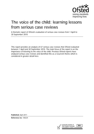 The voice of the child: learning lessons
from serious case reviews
A thematic report of Ofsted’s evaluation of serious case reviews from 1 April to
30 September 2010




This report provides an analysis of 67 serious case reviews that Ofsted evaluated
between 1 April and 30 September 2010. The main focus of the report is on the
importance of listening to the voice of the child. Previous Ofsted reports have
analysed serious case reviews and identified this as a recurrent theme which is
considered in greater detail here.




Published: April 2011
Reference no: 100224
 