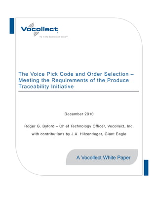 #1 in the Business of Voice™




The Voice Pick Code and Order Selection –
Meeting the Requirements of the Produce
Traceability Initiative




                                  December 2010


  Roger G. Byford – Chief Technology Officer, Vocollect, Inc.

     with contributions by J.A. Hilzendeger, Giant Eagle




                                         A Vocollect White Paper
 