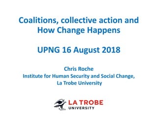 Coalitions, collective action and
How Change Happens
UPNG 16 August 2018
Chris Roche
Institute for Human Security and Social Change,
La Trobe University
 