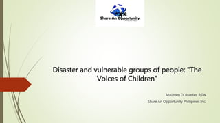 Disaster and vulnerable groups of people: "The
Voices of Children”
Maureen D. Ruedas, RSW
Share An Opportunity Philiipines Inc.
 