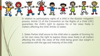 In relation to participatory rights of a child in the disaster mitigation
process, Article 12 of the Convention on the Rights of a Child (CRC)
guarantees the child’s right to express his or her views freely in
matters affecting the child. Article 12 states:
1. States Parties shall assure to the child who is capable of forming his
or her own views the right to express those views freely in all matters
affecting the child, the views of the child being given due weight in
accordance with the age and maturity of the child.
 