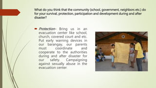 What do you think that the community (school, government, neighbors etc.) do
for your survival, protection, participation and development during and after
disaster?
 Protection- Bring us in an
evacuation center like school,
church, covered court and etc.
Put early warning devices in
our barangay, our parents
must coordinate and
cooperate to the authorities
during and after disaster for
our safety. Campaigning
against sexually abuse in the
evacuation center.
 