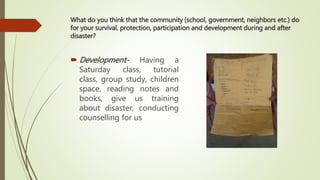 What do you think that the community (school, government, neighbors etc.) do
for your survival, protection, participation and development during and after
disaster?
 Development- Having a
Saturday class, tutorial
class, group study, children
space, reading notes and
books, give us training
about disaster, conducting
counselling for us
 