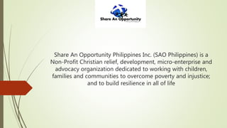 Share An Opportunity Philippines Inc. (SAO Philippines) is a
Non-Profit Christian relief, development, micro-enterprise and
advocacy organization dedicated to working with children,
families and communities to overcome poverty and injustice;
and to build resilience in all of life
 