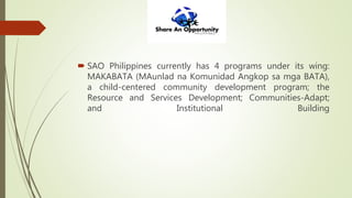  SAO Philippines currently has 4 programs under its wing:
MAKABATA (MAunlad na Komunidad Angkop sa mga BATA),
a child-centered community development program; the
Resource and Services Development; Communities-Adapt;
and Institutional Building
 