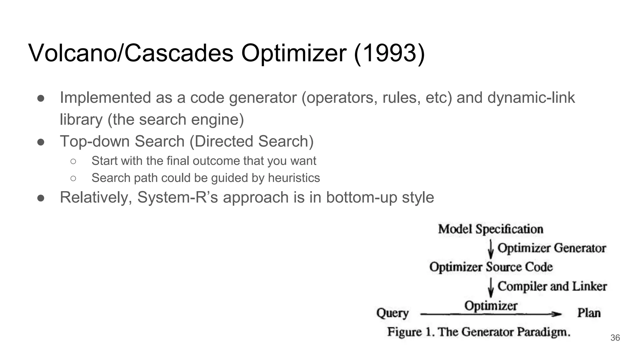 Volcano/Cascades Optimizer (1993)
● Implemented as a code generator (operators, rules, etc) and dynamic-link
library (the search engine)
● Top-down Search (Directed Search)
○ Start with the final outcome that you want
○ Search path could be guided by heuristics
● Relatively, System-R’s approach is in bottom-up style
36
 