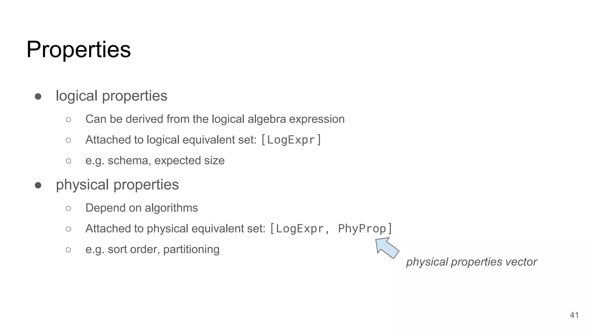 Properties
● logical properties
○ Can be derived from the logical algebra expression
○ Attached to logical equivalent set: [LogExpr]
○ e.g. schema, expected size
● physical properties
○ Depend on algorithms
○ Attached to physical equivalent set: [LogExpr, PhyProp]
○ e.g. sort order, partitioning
physical properties vector
41
 