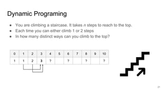 Dynamic Programing
● You are climbing a staircase. It takes n steps to reach to the top.
● Each time you can either climb 1 or 2 steps
● In how many distinct ways can you climb to the top?
0 1 2 3 4 5 6 7 8 9 10
1 1 2 3 ? ? ? ?
21
 