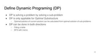 Define Dynamic Programing (DP)
● DP is solving a problem by solving a sub-problem
● DP is only appliable for Optimal Substructure
○ Optimal solution of current solution can be calculated from optimal solution of sub-problems
● DP can be done in both directions
○ Filling a table
○ DFS with memo
24
 
