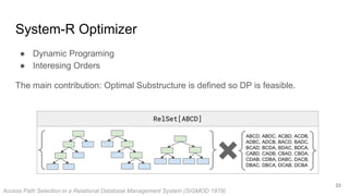 RelSet[ABCD]
System-R Optimizer
● Dynamic Programing
● Interesing Orders
The main contribution: Optimal Substructure is defined so DP is feasible.
ABCD, ABDC, ACBD, ACDB,
ADBC, ADCB, BACD, BADC,
BCAD, BCDA, BDAC, BDCA,
CABD, CADB, CBAD, CBDA,
CDAB, CDBA, DABC, DACB,
DBAC, DBCA, DCAB, DCBA
Access Path Selection in a Relational Database Management System (SIGMOD 1979)
33
 