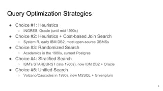 Query Optimization Strategies
● Choice #1: Heuristics
○ INGRES, Oracle (until mid 1990s)
● Choice #2: Heuristics + Cost-based Join Search
○ System R, early IBM DB2, most open-source DBMSs
● Choice #3: Randomized Search
○ Academics in the 1980s, current Postgres
● Choice #4: Stratified Search
○ IBM’s STARBURST (late 1980s), now IBM DB2 + Oracle
● Choice #5: Unified Search
○ Volcano/Cascades in 1990s, now MSSQL + Greenplum
4
 