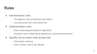 Rules
● transformation rules
○ Tha algebraic rules of expression equivalence
○ e.g. associativity rule, commutative rule
● implementation rules
○ Rules mapping logical operator to algorithms
○ Possible to map multiple logical operators to a single physical operator
● Specify how to match rules to plan tree
○ Sime pattern matching
○ Other condition code is also allowed
40
 