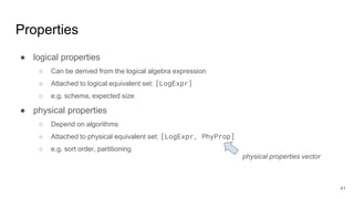 Properties
● logical properties
○ Can be derived from the logical algebra expression
○ Attached to logical equivalent set: [LogExpr]
○ e.g. schema, expected size
● physical properties
○ Depend on algorithms
○ Attached to physical equivalent set: [LogExpr, PhyProp]
○ e.g. sort order, partitioning
physical properties vector
41
 