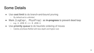 Some Details
● Use cost limit to do branch-and-bound pruning
○ By default set to unlimited
● Mark (LogExpr, PhysProp) as in-progress to prevent dead loop
○ e.g. A JOIN B <=> B JOIN A
● Use prioirity queue to do heuristic ordering of moves
○ Calcite prioritizes RelSet with less depth and higher cost
58
 