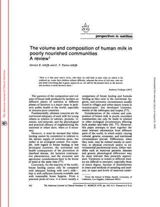 perspectives                    in nutrition



 The volume and composition                                                                            of human                           milk in
 poorly nourished communities
 A review1
 Derrick      B. Jelliffe      and    E. F. Patrice         Jelliffe




              “How is it that poor men’s wives, who                          have no cold fowl or port wine on which to be




                                                                                                                                                                      Downloaded from www.ajcn.org by on August 22, 2009
              coshered   up, nurse their children     without                difficulty, whereas  the wives of rich men, who eat
              and drink everything     that is good, cannot                  do so, we will for the present  leave to the doctors
              and mothers    to settle between    them.”

                                                                                                                             Anthony      Trollope      (1847)


    The question          of the composition            and vol-                   comparison             of breast          feeding        and formula
ume of breast milk produced                   by mothers         on                feeding        as they exist in the nutritional,                          hy-
different       planes       of nutrition         at different                     gienic,      and economic                circumstances             usually
phases      of lactation        is a major     issue in pedi-                      found in villages               and urban shanty                towns in
atnic public        health       in the world,       especially                    resource-poor,                less       developed           countries,
in resource-poor           countries.                                              mainly       in the subtropics                and tropics          (77).
    Fundamentally,            ultimate     concerns       are the                      Considerations                of the volume               and com-
nutritional       adequacy         of such milk for young                          position        of breast         milk in poorly             nourished
infants     in relation        to calories,      proteins,       vi-               communities              can only be made                   in relation
tamins,      and minerals,           and the physiological                         to other         ecological           circumstances            affecting
and practical         efficacy      of supplementing            the                both mother             and baby (66, 77). However,
maternal       on infant        diets, when or if neces-                           this paper           attempts           to draw together                 the
sary.                                                                              main       relevant         information              from      different
    However,          it must be stressed              that infant                 parts of the world,                  in which widely              varying
feeding       cannot       be considered           in relation       to            cultural,        genetic,        economic,          and nutritional
the dietary          supply       of nutrients         alone,      but             circumstances               prevail.         Differences,             when
rather      in an ecological             context.      For exam-                   they exist,          may be related                mainly       to nutri-
ple , with regard              to breast        feeding       in less              tion,     to physical             overwork            and/or        to en-
developed           countries,          the nutritional           and              vironmental            psychosocial            stress. Other van-
health       consequences             of the prevention             of             abbes such as maternal                          parasitic        diseases
diarnheab        disease , the lactation               contracep-                  and genetic             physiological             differences           may
tive phenomenon,                  and the economic                and              be more           relevant          than presently              appneci-
agnonomic          considerations            have to be borne                      ated. Variations               in results        in different         stud-
in mind at the same time (77).                                                     ies are difficult          to interpret,           especially         those
    Conversely,          for the majority           of the world,                  of minor          degree,         because         of dissimilarities
breast       feeding        cannot        only be compared                         in times and methods                     of sampling          and anal-
with adequate              feeding         with cow’s        milk        -         ysis, in types and levels of maternal                              under-
that is with sufficient              formula       available      and
with      reasonable            home        hygiene.       From        a                ‘From    the School     of Public Health,    University                  of
practical       point-of-view,           it is more       usually     a            California,     Los Angeles,    California 90024.


492                   The American       Journal    of Clinical        Nutrition      31: MARCH           1978,    pp. 492-515.         Printed      in U.S.A.
 