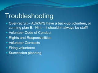 Intake and ScreeningThere are 22 different levels of screening for potential volunteersThe level of screening depends on the level of risk posed by volunteer involvement in an activityAll potential volunteers should be interviewed using a basic question listHigh risk volunteers may require reference checks, police security clearances and moreSecurity clearances are conducted through the MFSP Manager