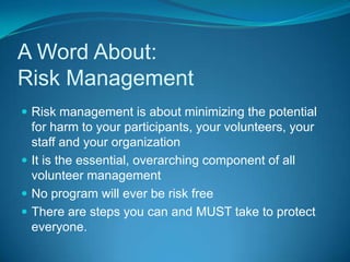 A Word About: Risk ManagementRisk management is about minimizing the potential for harm to your participants, your volunteers, your staff and your organizationIt is the essential, overarching component of all volunteer management No program will ever be risk freeThere are steps you can and MUST take to protect everyone.