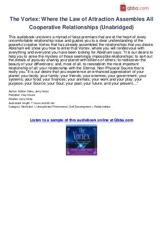 The Vortex: Where the Law of Attraction Assembles All
        Cooperative Relationships (Unabridged)
This audiobook uncovers a myriad of false premises that are at the heart of every
uncomfortable relationship issue and guides you to a clear understanding of the
powerful creative Vortex that has already assembled the relationships that you desire.
Abraham will show you how to enter that Vortex, where you will rendezvous with
everything and everyone you have been looking for.Abraham says: "It is our desire to
help you to solve the mystery of those seemingly impossible relationships; to sort out
the details of joyously sharing your planet with billions of others; to rediscover the
beauty of your differences; and, most of all, to reestablish the most important
relationship of all: your relationship with the Eternal, Non-Physical Source that is
really you."It is our desire that you experience an enhanced appreciation of your
planet; your body; your family; your friends; your enemies; your government; your
systems; your food; your finances; your animals; your work and your play; your
purpose; your Source; your Soul; your past, your future, and your present...."
Author: Esther Hicks, Jerry Hicks
Publisher: Hay House
Reader: Jerry Hicks
Audiobook length: 7 hours and 28 min.
Category: Nonfiction > Unexplained Phenomena | Self Development > Relationships




                Listen to a sample of this audiobook online at Qbba.com
 