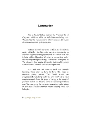 92 | Lương Sĩ Hằng – Vĩ Kiên
RReessuurrrreeccttiioonn
This is the first lecture made on the 7th
annual Vô Vi
Conference which was held at the Nhẫn Hòa center in July 1988.
We call it Tết Vô Vi, because it is a happy occasion. Tết means
the renewed happiness of the springtime.
Today is the first day of Vô Vi Tết at the meditation
center of Nhẫn Hòa. We again have the opportunity to
meditate together in the green forest. We join in with our
infinite will for liberation. We share a happy time under
the blessing of the pure energy. How serene and light it is!
We rejoice in clear purity. We rejoice in the achievement
for liberation. Our inner path leads to openness.
We know that we come to earth for constant
learning. Then later we have to leave this place to
continue giving service. The World Above has
programmed everything under the law. The Void to Void
encompasses all. From the world of energy to the world of
physical matter, we have to learn and exchange without
end. We must grasp the cause of every action and reaction
in the most delicate manner before reacting with any
behavior.
 