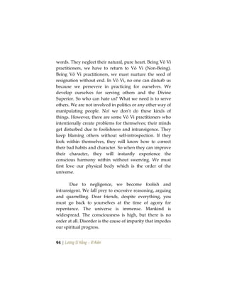 94 | Lương Sĩ Hằng – Vĩ Kiên
words. They neglect their natural, pure heart. Being Vô Vi
practitioners, we have to return to Vô Vi (Non-Being).
Being Vô Vi practitioners, we must nurture the seed of
resignation without end. In Vô Vi, no one can disturb us
because we persevere in practicing for ourselves. We
develop ourselves for serving others and the Divine
Superior. So who can hate us? What we need is to serve
others. We are not involved in politics or any other way of
manipulating people. No! we don’t do these kinds of
things. However, there are some Vô Vi practitioners who
intentionally create problems for themselves; their minds
get disturbed due to foolishness and intransigence. They
keep blaming others without self-introspection. If they
look within themselves, they will know how to correct
their bad habits and character. So when they can improve
their character, they will instantly experience the
conscious harmony within without swerving. We must
first love our physical body which is the order of the
universe.
Due to negligence, we become foolish and
intransigent. We fall prey to excessive reasoning, arguing
and quarrelling. Dear friends, despite everything, you
must go back to yourselves at the time of agony for
repentance. The universe is immense. Mankind is
widespread. The consciousness is high, but there is no
order at all. Disorder is the cause of impurity that impedes
our spiritual progress.
 